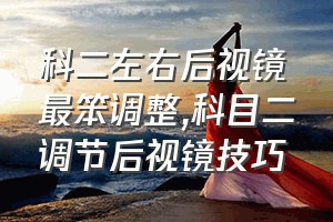 科二左右后视镜最笨调整（科目二调节后视镜技巧）