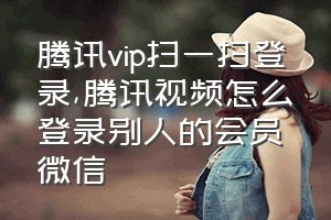 腾讯vip扫一扫登录（腾讯视频怎么登录别人的会员微信）