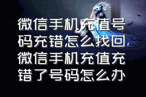 微信手机充值号码充错怎么找回（微信手机充值充错了号码怎么办）