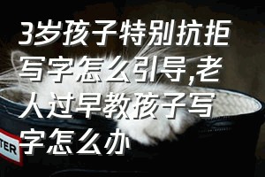 3岁孩子特别抗拒写字怎么引导（老人过早教孩子写字怎么办）