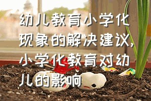 幼儿教育小学化现象的解决建议（小学化教育对幼儿的影响）