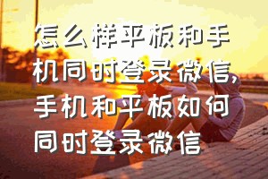 怎么样平板和手机同时登录微信（手机和平板如何同时登录微信）