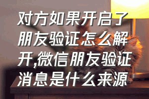 对方如果开启了朋友验证怎么解开（微信朋友验证消息是什么来源）