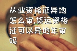 从业资格证异地怎么审（货运资格证可以异地年审吗）