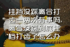 挂挡没踩离合打齿一两次有事吗（离合没踩到底挂档打齿了怎么办）