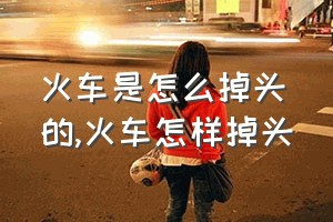 火车是怎么掉头的（火车怎样掉头）