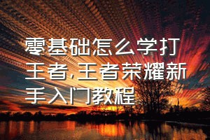 零基础怎么学打王者（王者荣耀新手入门教程）