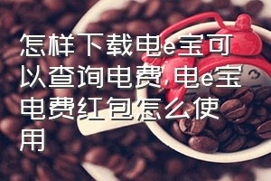 怎样下载电e宝可以查询电费（电e宝电费红包怎么使用）