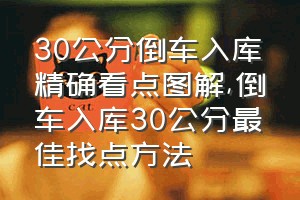 30公分倒车入库精确看点图解（倒车入库30公分最佳找点方法）