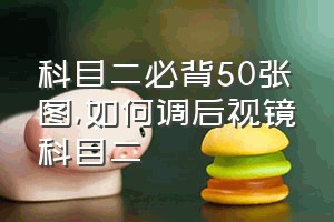 科目二必背50张图（如何调后视镜科目二）