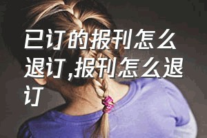 已订的报刊怎么退订（报刊怎么退订）