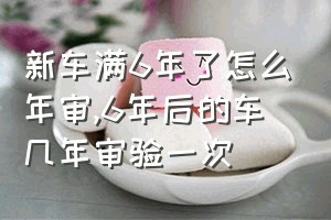 新车满6年了怎么年审（6年后的车几年审验一次）