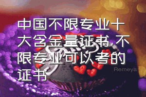 中国不限专业十大含金量证书（不限专业可以考的证书）