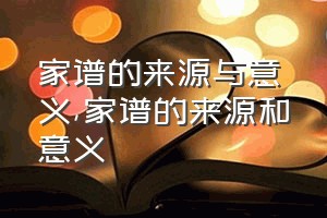 家谱的来源与意义（家谱的来源和意义）