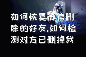 如何恢复微信删除的好友（如何检测对方已删掉我）