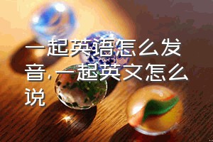 一起英语怎么发音（一起英文怎么说）