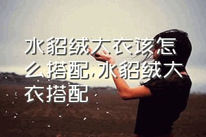 水貂绒大衣该怎么搭配（水貂绒大衣搭配）