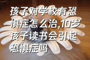 孩子对学校有恐惧症怎么治（10岁孩子读书会引起恐惧症吗）