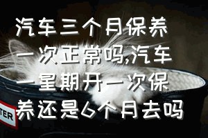 汽车三个月保养一次正常吗（汽车一星期开一次保养还是6个月去吗）