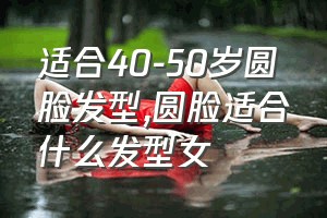 适合40-50岁圆脸发型（圆脸适合什么发型女）