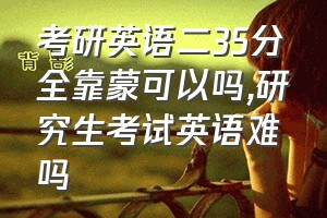 考研英语二35分全靠蒙可以吗（研究生考试英语难吗）