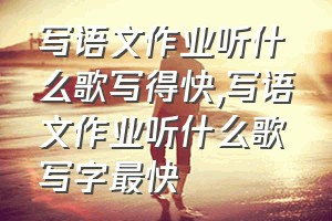 写语文作业听什么歌写得快（写语文作业听什么歌写字最快）