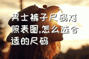 男士裤子尺码对照表图（怎么选合适的尺码）