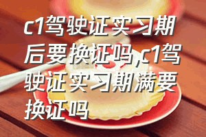 c1驾驶证实习期后要换证吗（c1驾驶证实习期满要换证吗）