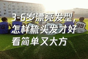 3-6岁漂亮发型（怎样梳头发才好看简单又大方）