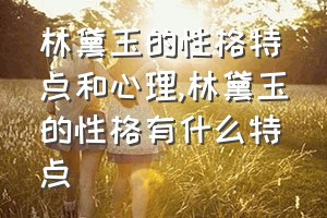 林黛玉的性格特点和心理（林黛玉的性格有什么特点）