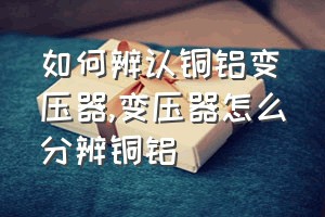 如何辨认铜铝变压器（变压器怎么分辨铜铝）