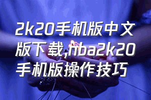 2k20手机版中文版下载（nba2k20手机版操作技巧）