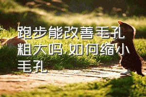 跑步能改善毛孔粗大吗（如何缩小毛孔）