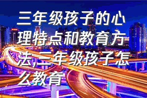 三年级孩子的心理特点和教育方法（三年级孩子怎么教育）