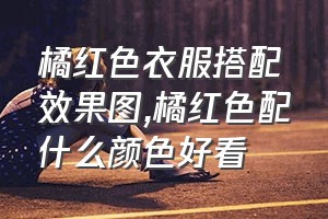 橘红色衣服搭配效果图（橘红色配什么颜色好看）