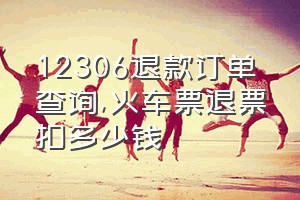 12306退款订单查询（火车票退票扣多少钱）