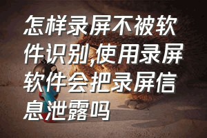 怎样录屏不被软件识别（使用录屏软件会把录屏信息泄露吗）