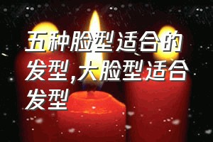 五种脸型适合的发型（大脸型适合发型）