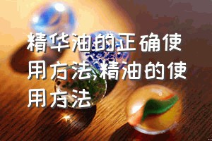 精华油的正确使用方法（精油的使用方法）