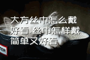 大方丝巾怎么戴好看（丝巾怎样戴简单又好看）