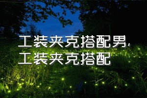 工装夹克搭配男（工装夹克搭配）