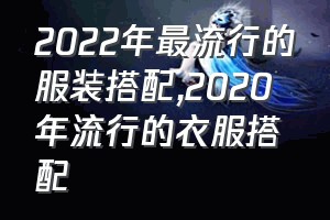 2022年最流行的服装搭配（2020年流行的衣服搭配）