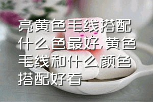 亮黄色毛线搭配什么色最好（黄色毛线和什么颜色搭配好看）