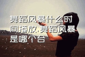 舞蹈风暴什么时间播放（舞蹈风暴是哪个台）