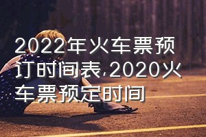 2022年火车票预订时间表（2020火车票预定时间）