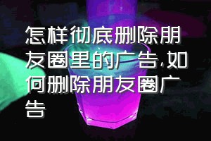 怎样彻底删除朋友圈里的广告（如何删除朋友圈广告）