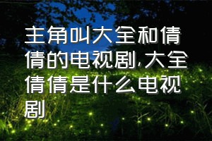 主角叫大全和倩倩的电视剧（大全倩倩是什么电视剧）