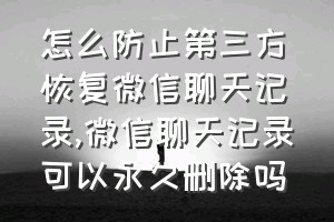 怎么防止第三方恢复微信聊天记录（微信聊天记录可以永久删除吗）