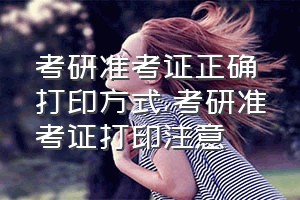 考研准考证正确打印方式（考研准考证打印注意）