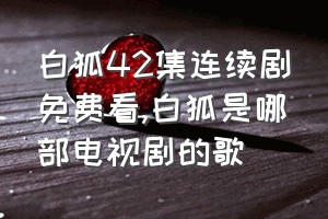 白狐42集连续剧免费看（白狐是哪部电视剧的歌）